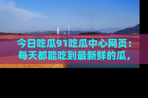 今日吃瓜91吃瓜中心网页:每天都能吃到最新鲜的瓜,八卦互动精彩无限!