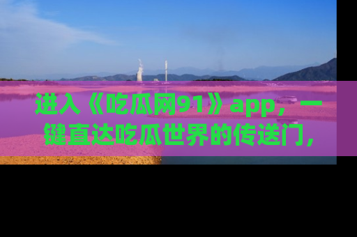 进入《吃瓜网91》app，一键直达吃瓜世界的传送门，快来试试！