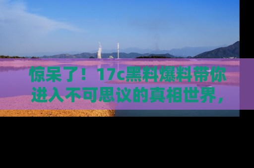 惊呆了！17c黑料爆料带你进入不可思议的真相世界，赶快看链接！