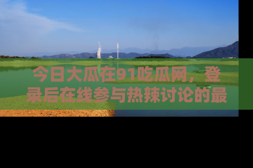 今日大瓜在91吃瓜网，登录后在线参与热辣讨论的最佳去处！