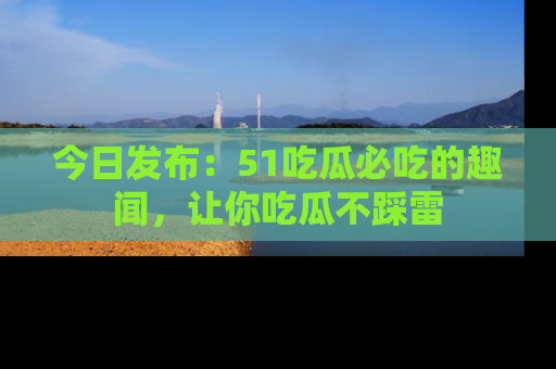 今日发布：51吃瓜必吃的趣闻，让你吃瓜不踩雷