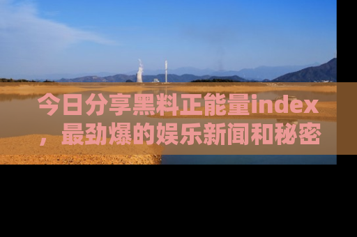 今日分享黑料正能量index，最劲爆的娱乐新闻和秘密等你来发现！