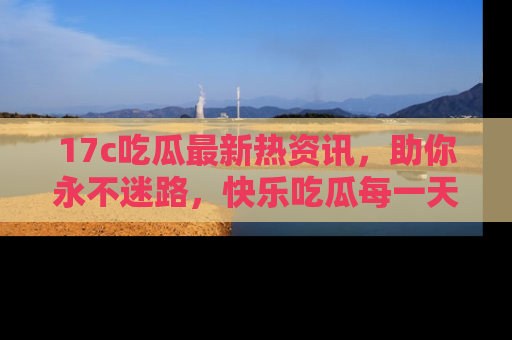 17c吃瓜最新热资讯，助你永不迷路，快乐吃瓜每一天！