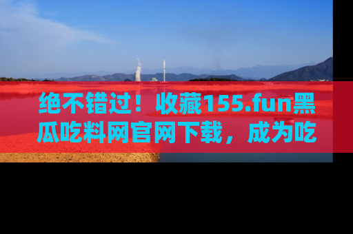 绝不错过！收藏155.fun黑瓜吃料网官网下载，成为吃瓜达人！