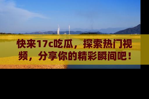 快来17c吃瓜，探索热门视频，分享你的精彩瞬间吧！