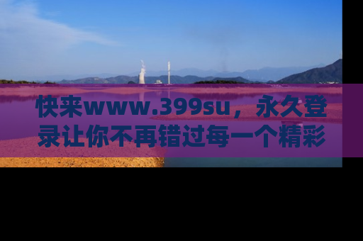 快来www.399su，永久登录让你不再错过每一个精彩的吃瓜瞬间！