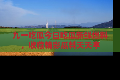 九一吃瓜今日吃瓜新鲜爆料，收藏精彩瓜料天天享