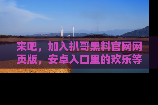 来吧，加入扒哥黑料官网网页版，安卓入口里的欢乐等着你！