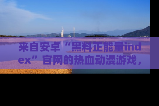 来自安卓“黑料正能量index”官网的热血动漫游戏，聚焦黑料与正能量的精彩时刻