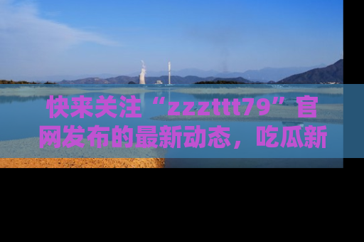 快来关注“zzzttt79”官网发布的最新动态，吃瓜新闻一手掌握，精彩不停！
