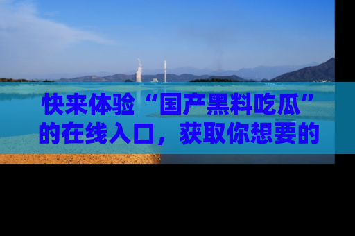 快来体验“国产黑料吃瓜”的在线入口，获取你想要的所有独家黑料！