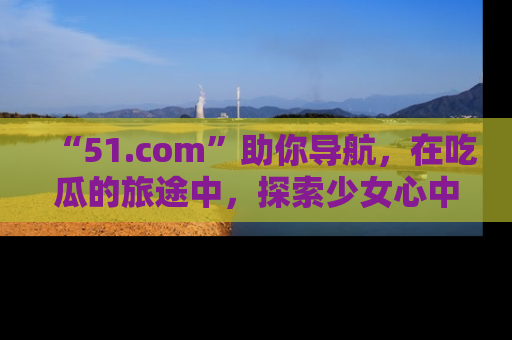 “51.com”助你导航,在吃瓜的旅途中,探索少女心中的小秘密喔!
