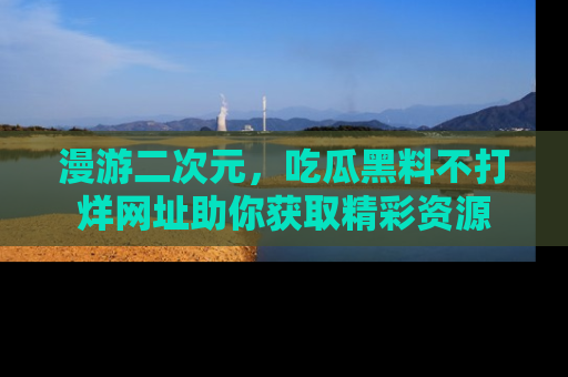 漫游二次元，吃瓜黑料不打烊网址助你获取精彩资源