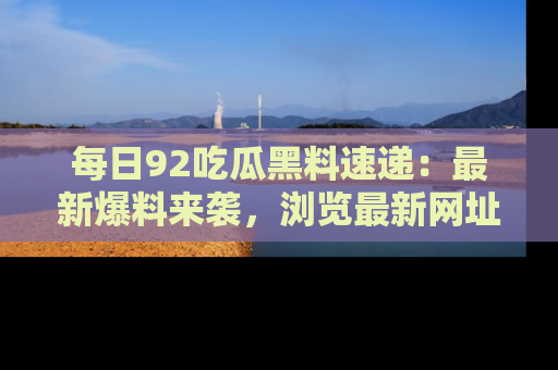 每日92吃瓜黑料速递：最新爆料来袭，浏览最新网址，畅享吃瓜乐趣！