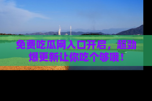 免费吃瓜网入口开启，超劲爆更新让你吃个够哦！