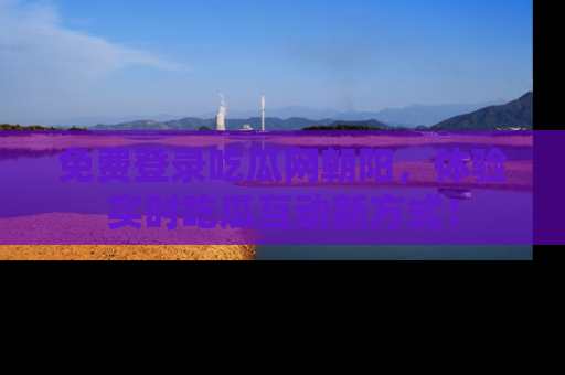 免费登录吃瓜网朝阳，体验实时吃瓜互动新方式！