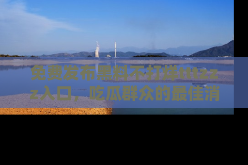 免费发布黑料不打烊tttzzz入口，吃瓜群众的最佳消息平台！