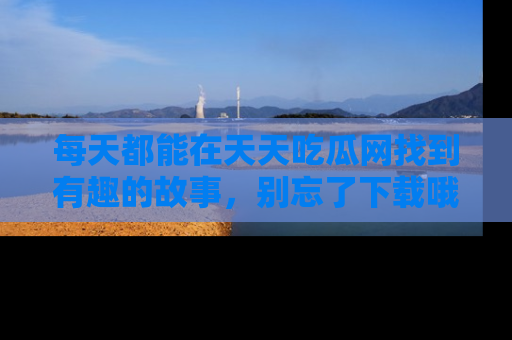 每天都能在天天吃瓜网找到有趣的故事，别忘了下载哦！