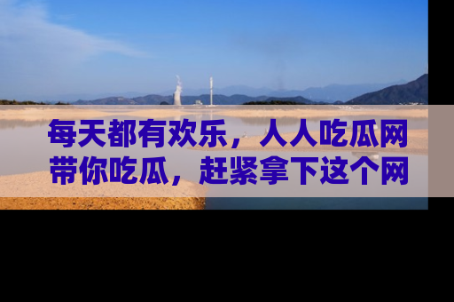 每天都有欢乐，人人吃瓜网带你吃瓜，赶紧拿下这个网址与地址吧！