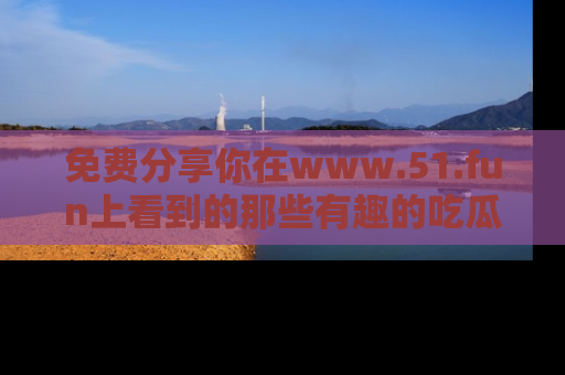 免费分享你在www.51.fun上看到的那些有趣的吃瓜趣闻吧！