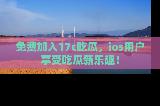 免费加入17c吃瓜，ios用户享受吃瓜新乐趣！
