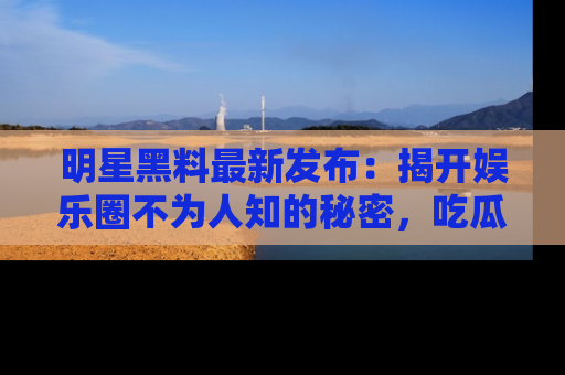 明星黑料最新发布:揭开娱乐圈不为人知的秘密,吃瓜者们请注意!