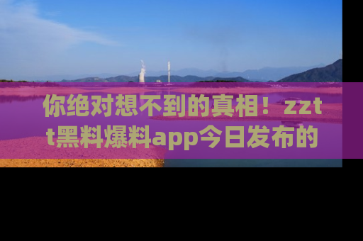 你绝对想不到的真相！zztt黑料爆料app今日发布的黑料让人叫绝！