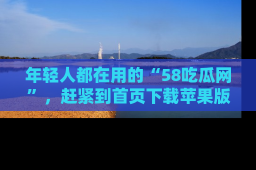 年轻人都在用的“58吃瓜网”,赶紧到首页下载苹果版吧!