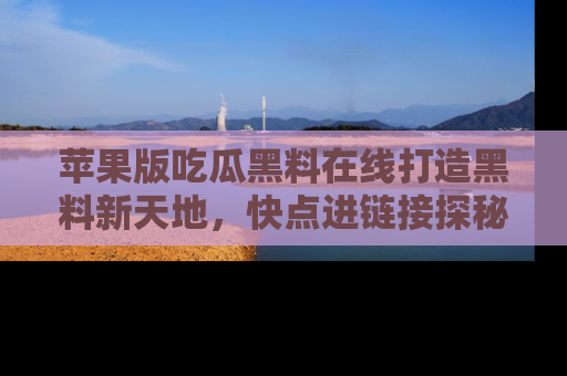 苹果版吃瓜黑料在线打造黑料新天地，快点进链接探秘！