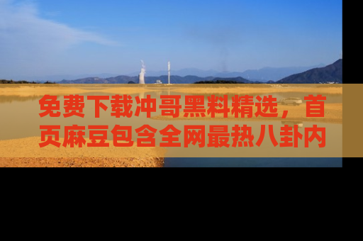 免费下载冲哥黑料精选,首页麻豆包含全网最热八卦内容