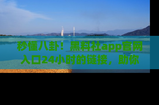 秒懂八卦!黑料社app官网入口24小时的链接,助你及时获取热搜焦点
