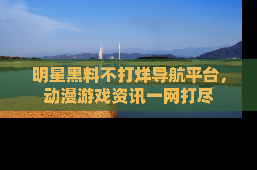 明星黑料不打烊导航平台,动漫游戏资讯一网打尽