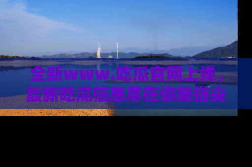 全新www.吃瓜官网上线，最新吃瓜信息尽在你我指尖！