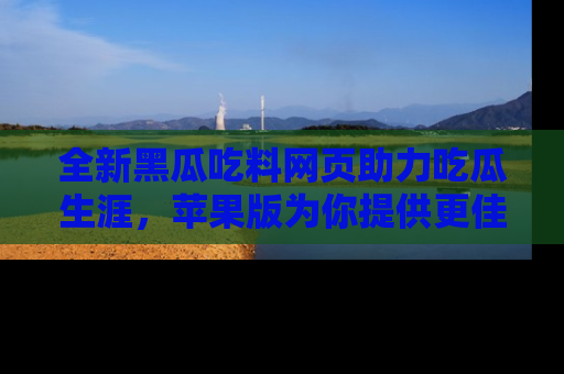 全新黑瓜吃料网页助力吃瓜生涯，苹果版为你提供更佳体验！