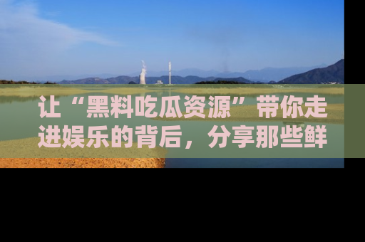 让“黑料吃瓜资源”带你走进娱乐的背后，分享那些鲜为人知的黑料，成为吃瓜界的资深玩家！
