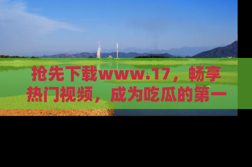 抢先下载www.17，畅享热门视频，成为吃瓜的第一手信息者！