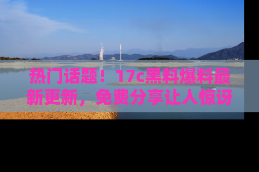 热门话题！17c黑料爆料最新更新，免费分享让人惊讶的事实！