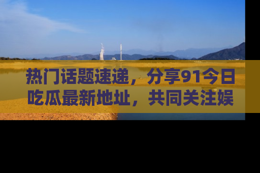 热门话题速递，分享91今日吃瓜最新地址，共同关注娱乐圈的风云变幻！