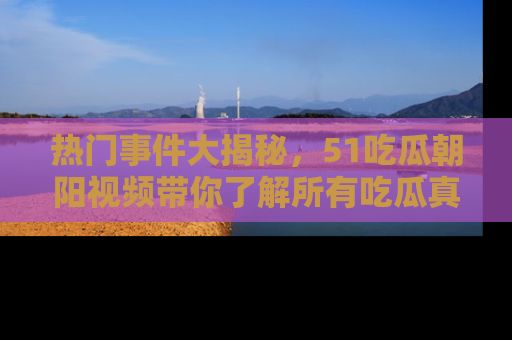 热门事件大揭秘，51吃瓜朝阳视频带你了解所有吃瓜真相