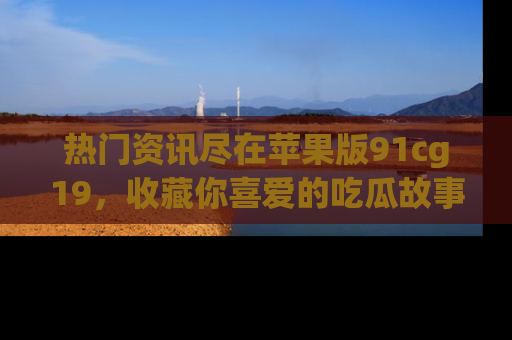 热门资讯尽在苹果版91cg19，收藏你喜爱的吃瓜故事吧！