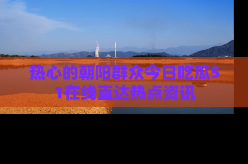 热心的朝阳群众今日吃瓜51在线直达热点资讯