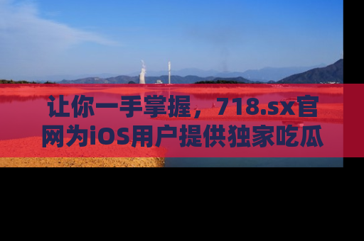 让你一手掌握，718.sx官网为iOS用户提供独家吃瓜内容！