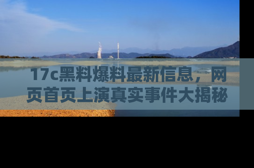 17c黑料爆料最新信息，网页首页上演真实事件大揭秘