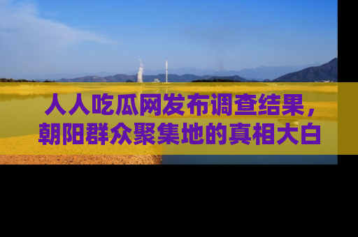 人人吃瓜网发布调查结果，朝阳群众聚集地的真相大白