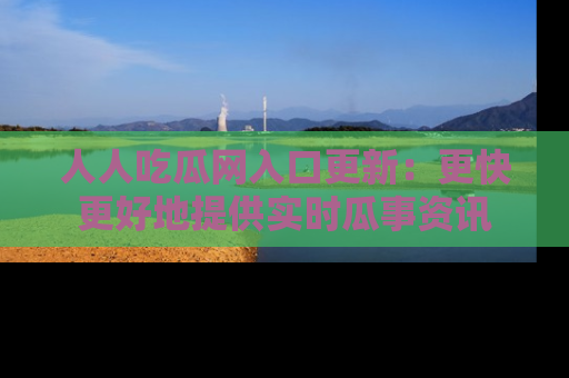 人人吃瓜网入口更新：更快更好地提供实时瓜事资讯
