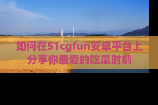 如何在51cgfun安卓平台上分享你最爱的吃瓜时刻