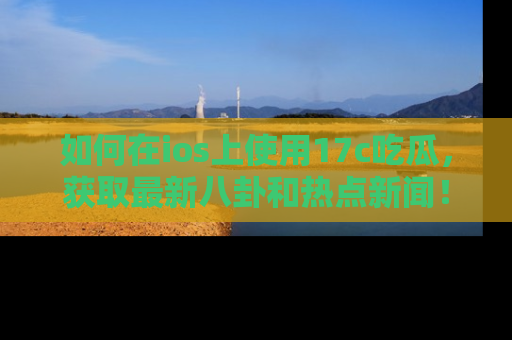 如何在ios上使用17c吃瓜,获取最新八卦和热点新闻!