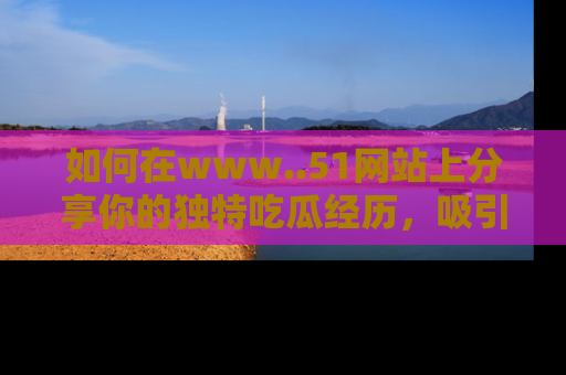 如何在www..51网站上分享你的独特吃瓜经历,吸引更多用户关注
