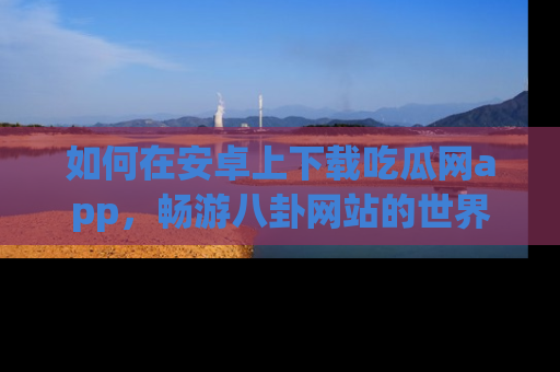 如何在安卓上下载吃瓜网app，畅游八卦网站的世界