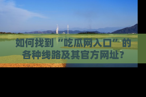 如何找到“吃瓜网入口”的各种线路及其官方网址？